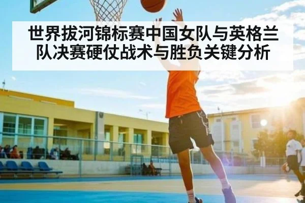 世界拔河锦标赛中国女队与英格兰队决赛硬仗战术与胜负关键分析